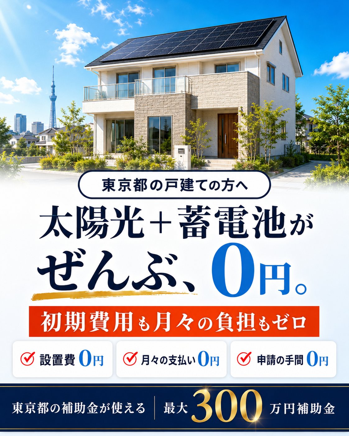 東京都の戸建ての方へ。太陽光＋蓄電池がぜんぶ、0円。初期費用も月々の負担もゼロ。設置費0円・月々の支払い0円・申請の手間0円。東京都の補助金が使える、最大300万円補助金。